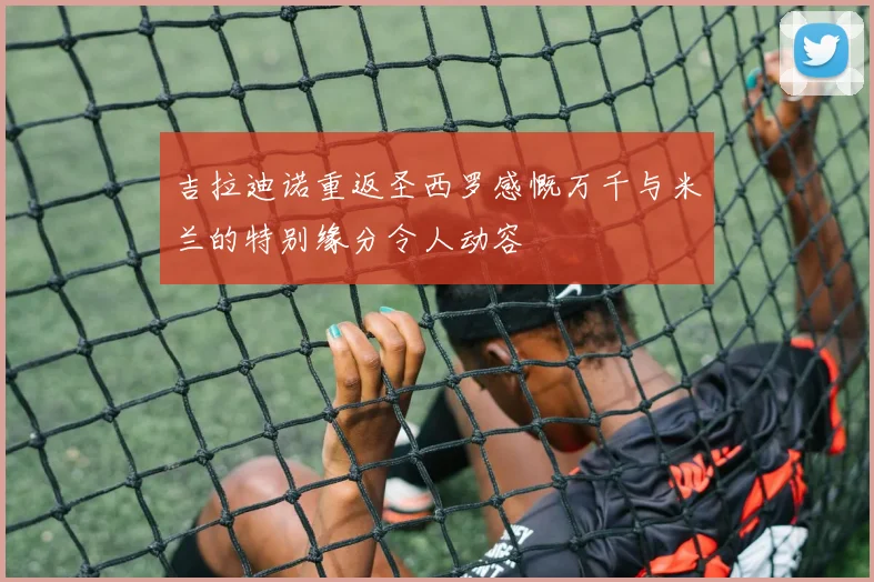 吉拉迪诺重返圣西罗感慨万千与米兰的特别缘分令人动容