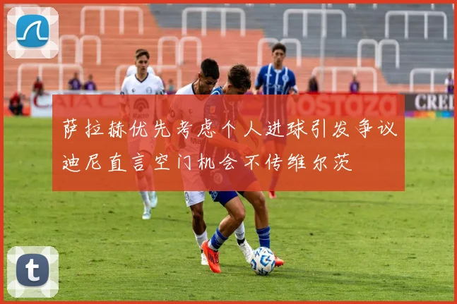 萨拉赫优先考虑个人进球引发争议迪尼直言空门机会不传维尔茨