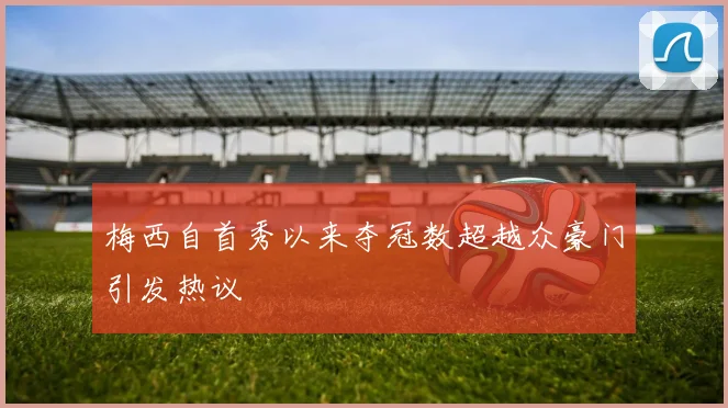梅西自首秀以来夺冠数超越众豪门引发热议