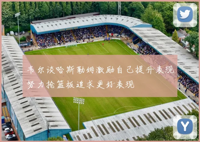 韦尔谈哈斯勒姆激励自己提升表现努力抢篮板追求更好表现