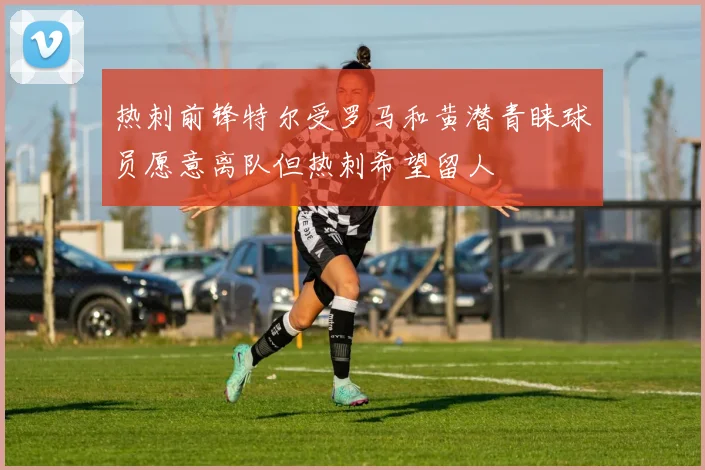 热刺前锋特尔受罗马和黄潜青睐球员愿意离队但热刺希望留人