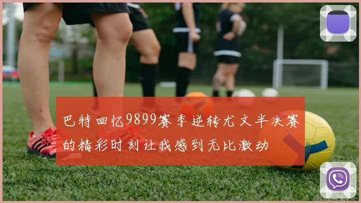 巴特回忆9899赛季逆转尤文半决赛的精彩时刻让我感到无比激动