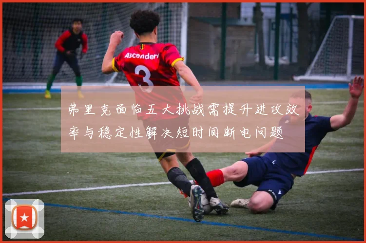 弗里克面临五大挑战需提升进攻效率与稳定性解决短时间断电问题
