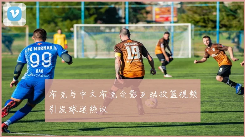 布克与中文布克合影互动投篮视频引发球迷热议