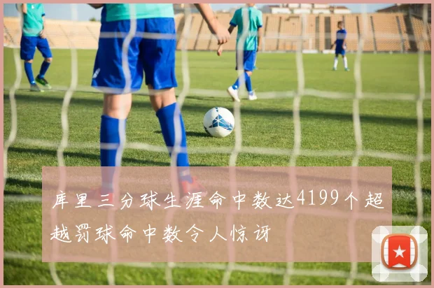 库里三分球生涯命中数达4199个超越罚球命中数令人惊讶