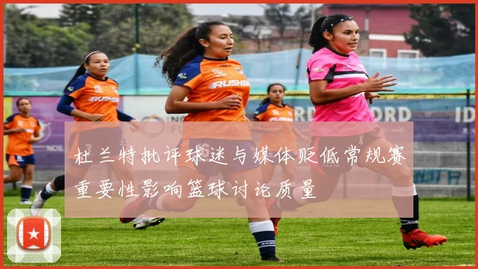 杜兰特批评球迷与媒体贬低常规赛重要性影响篮球讨论质量