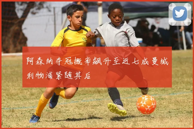 阿森纳夺冠概率飙升至近七成曼城利物浦紧随其后