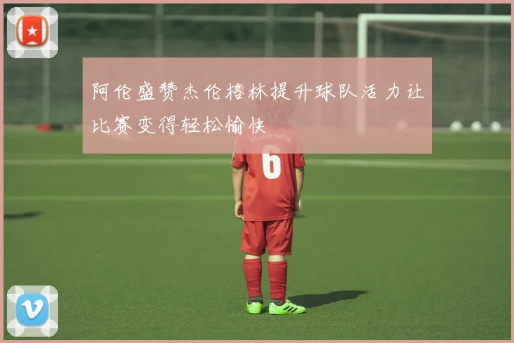 阿伦盛赞杰伦格林提升球队活力让比赛变得轻松愉快