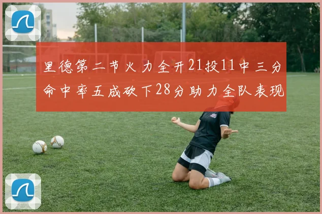 里德第二节火力全开21投11中三分命中率五成砍下28分助力全队表现出色