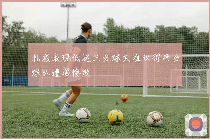 扎威表现低迷三分球失准仅得两分球队遭遇惨败