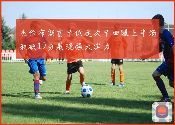 杰伦布朗首节低迷次节回暖上半场狂砍19分展现强大实力