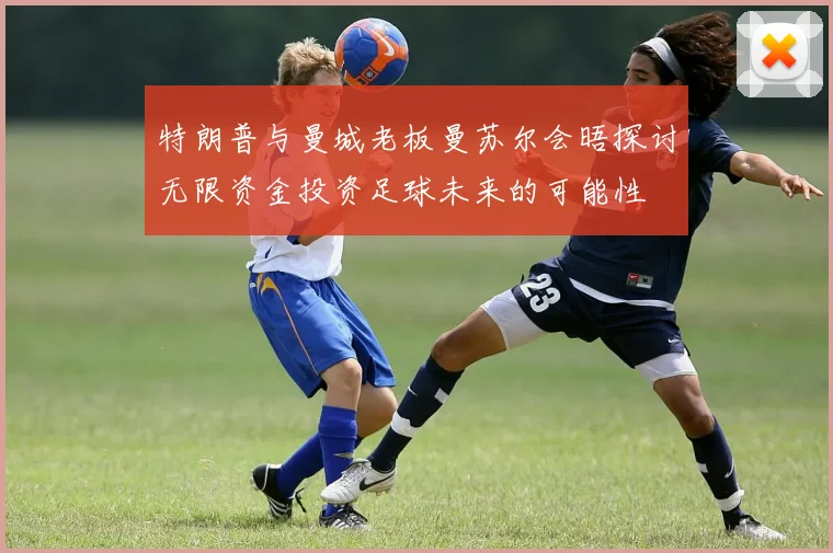 特朗普与曼城老板曼苏尔会晤探讨无限资金投资足球未来的可能性