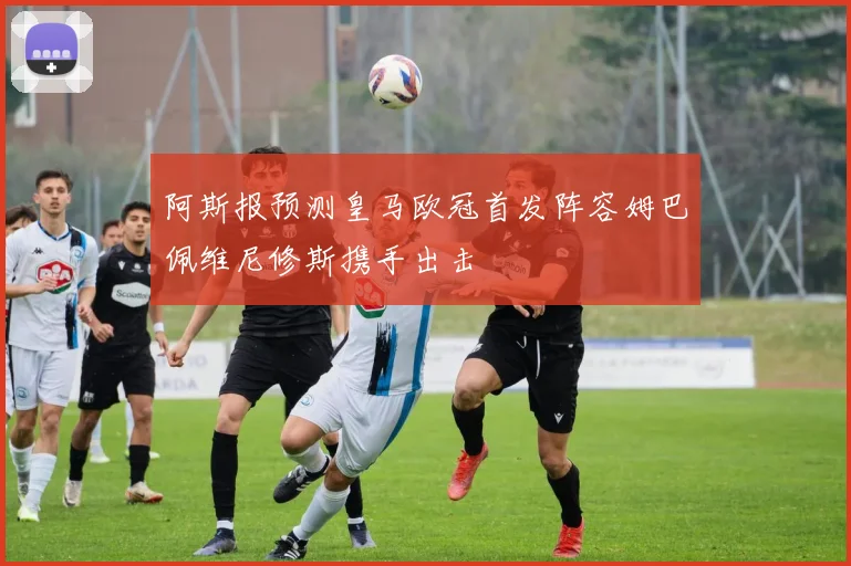 阿斯报预测皇马欧冠首发阵容姆巴佩维尼修斯携手出击
