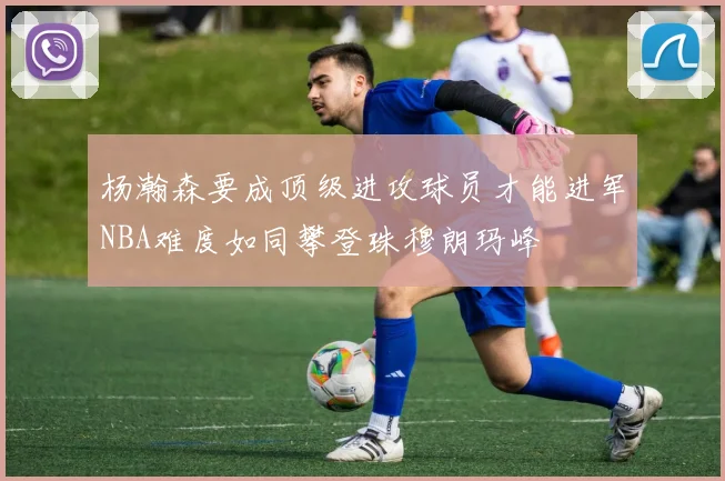 杨瀚森要成顶级进攻球员才能进军NBA难度如同攀登珠穆朗玛峰