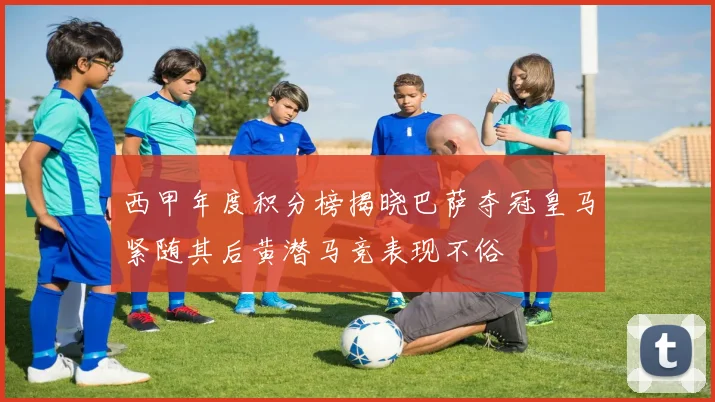 西甲年度积分榜揭晓巴萨夺冠皇马紧随其后黄潜马竞表现不俗