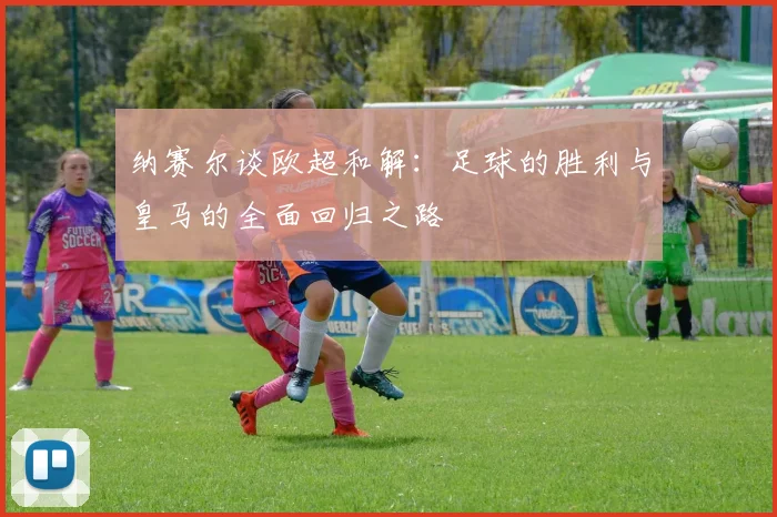 纳赛尔谈欧超和解：足球的胜利与皇马的全面回归之路